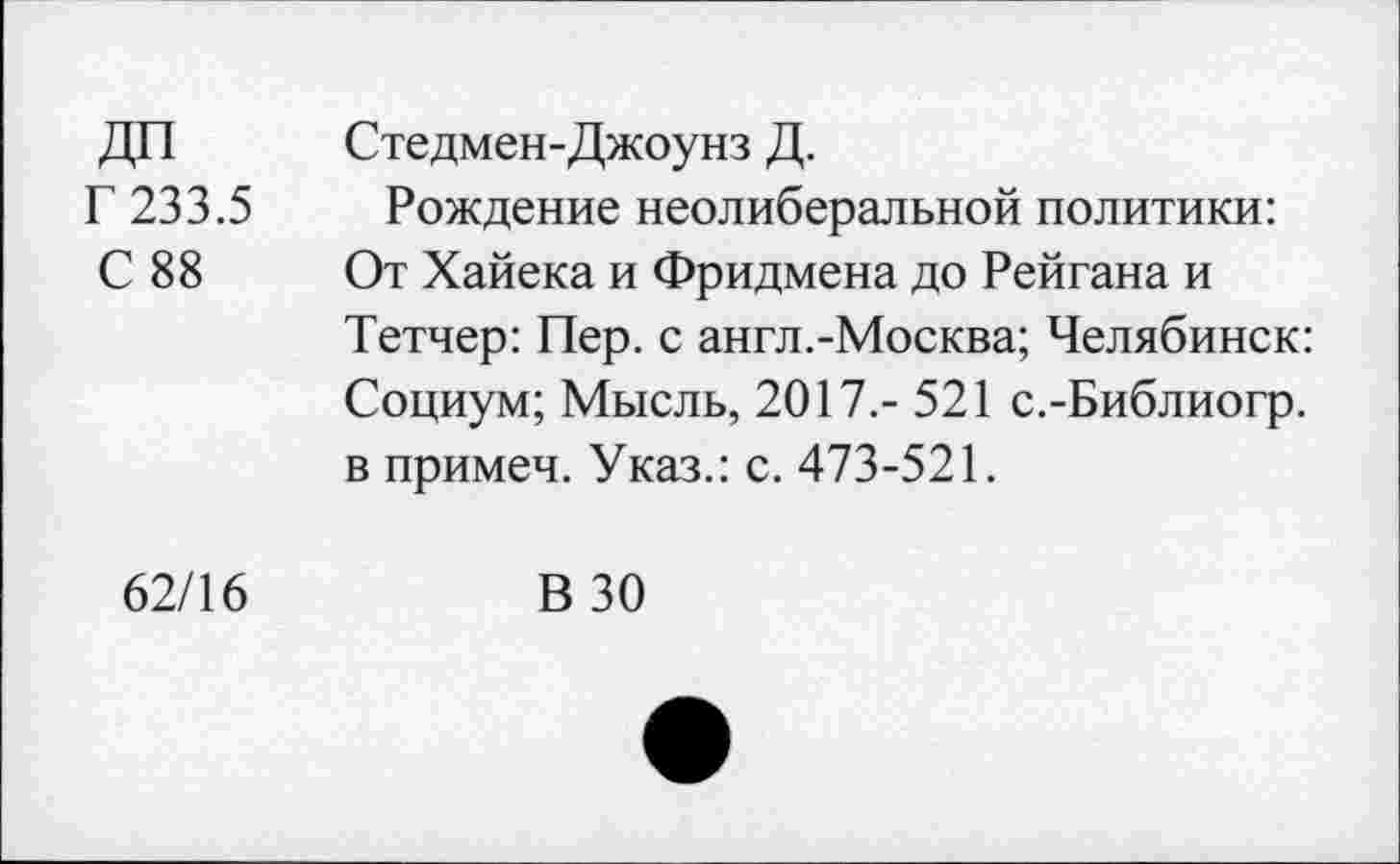 ﻿ДП Стедмен-Джоунз Д.
Г 233.5 Рождение неолиберальной политики:
С 88 От Хайека и Фридмена до Рейгана и
Тетчер: Пер. с англ.-Москва; Челябинск: Социум; Мысль, 2017.- 521 с.-Библиогр. в примеч. Указ.: с. 473-521.
62/16
В 30